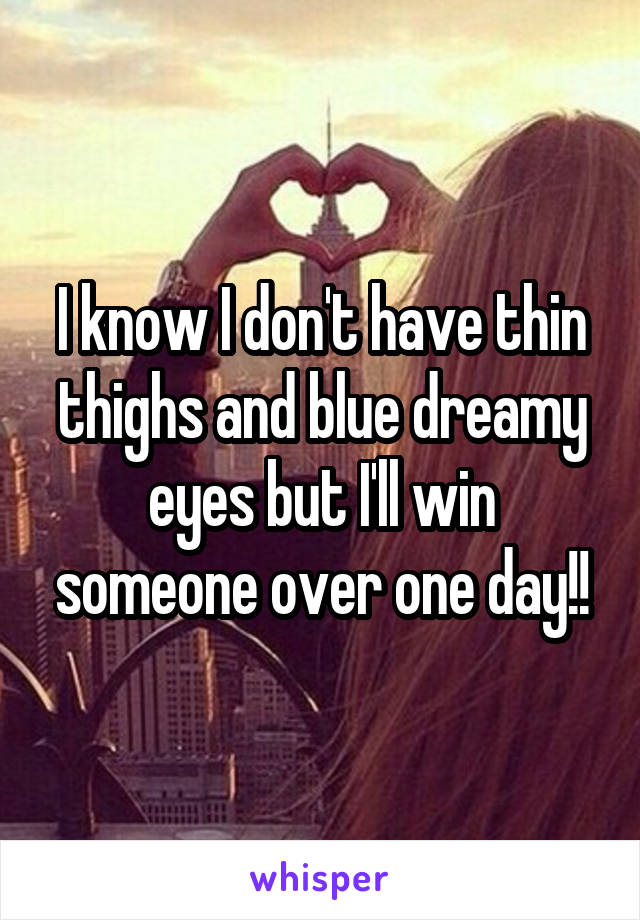 I know I don't have thin thighs and blue dreamy eyes but I'll win someone over one day!!