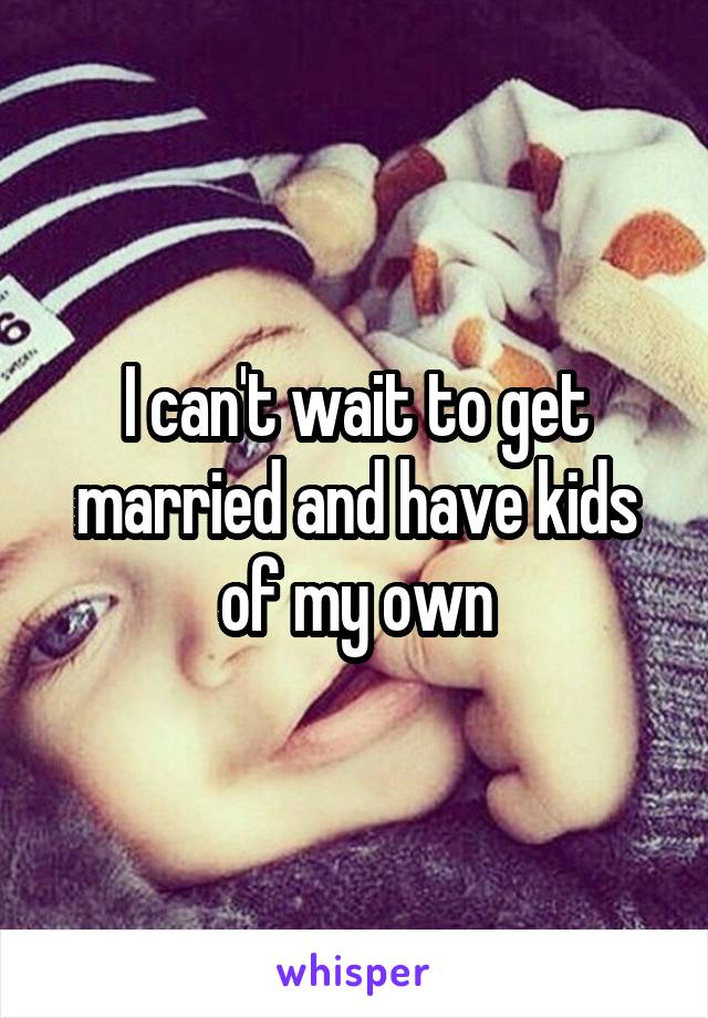 I can't wait to get married and have kids of my own