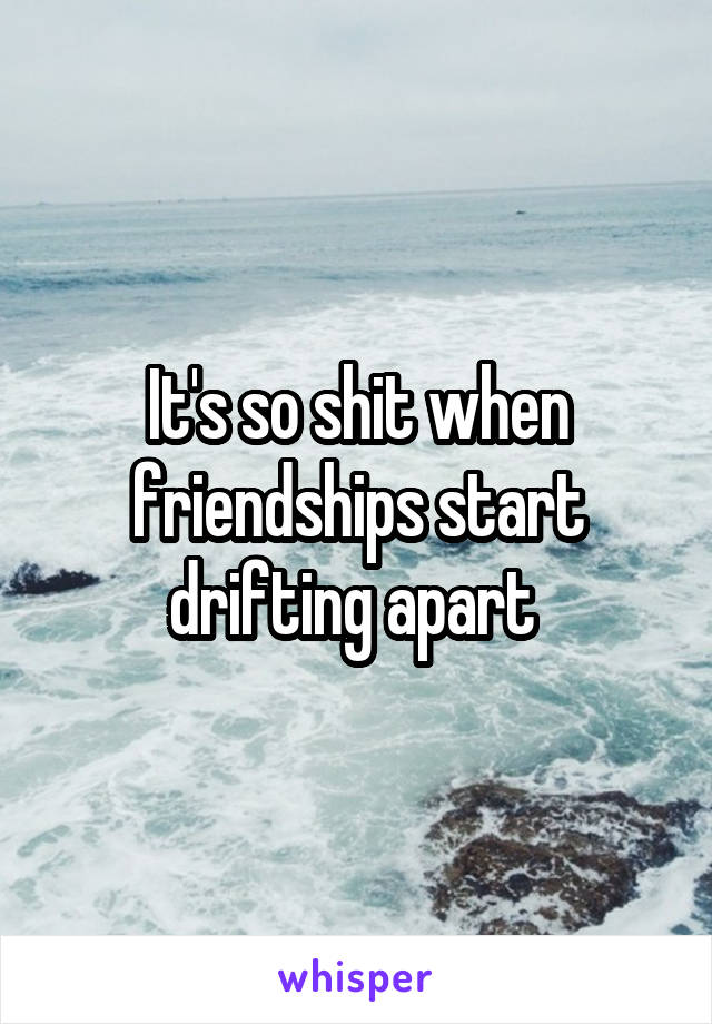 It's so shit when friendships start drifting apart 