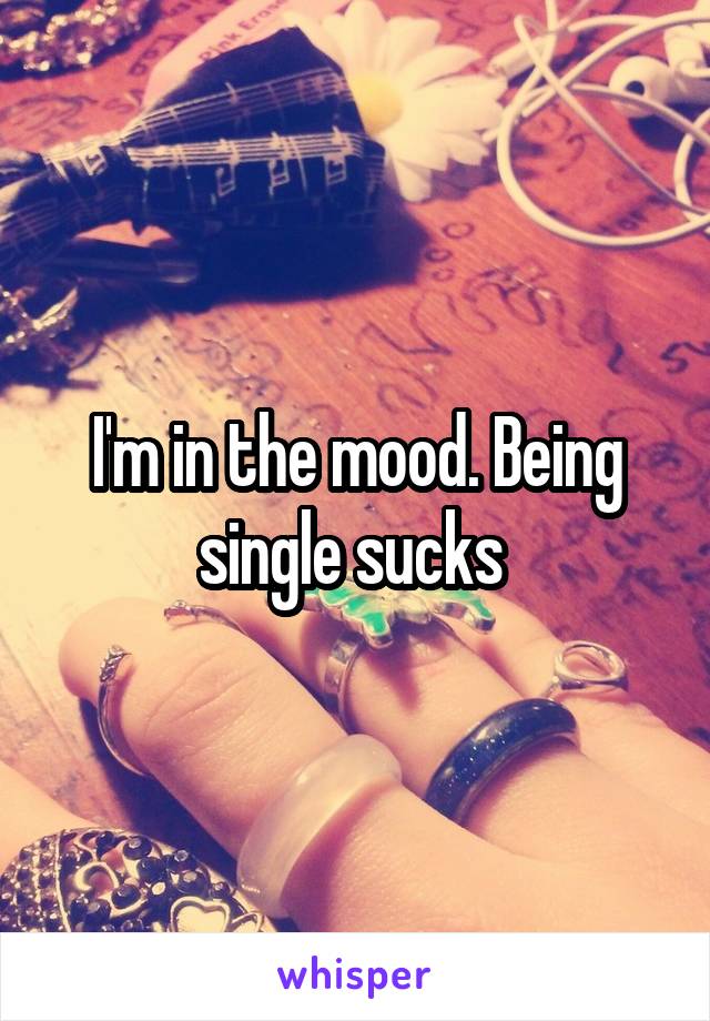 I'm in the mood. Being single sucks 