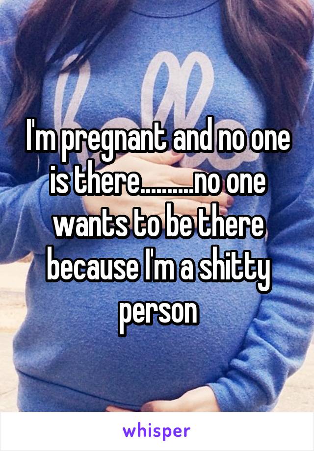 I'm pregnant and no one is there..........no one wants to be there because I'm a shitty person