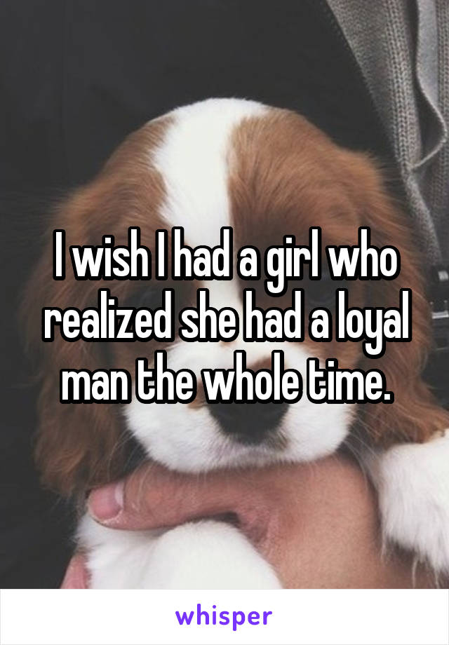 I wish I had a girl who realized she had a loyal man the whole time.