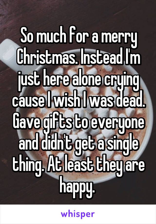 So much for a merry Christmas. Instead I'm just here alone crying cause I wish I was dead. Gave gifts to everyone and didn't get a single thing. At least they are happy. 