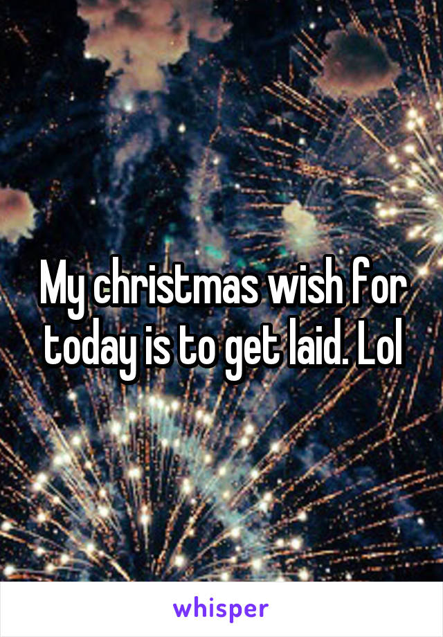 My christmas wish for today is to get laid. Lol