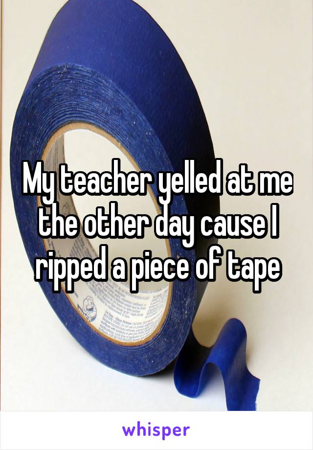 My teacher yelled at me the other day cause I ripped a piece of tape
