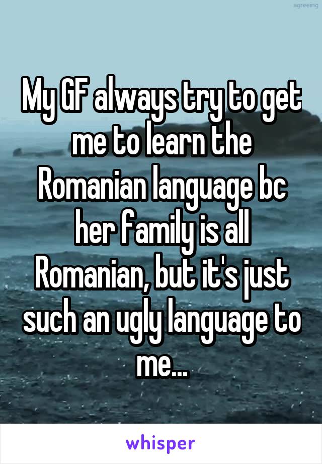My GF always try to get me to learn the Romanian language bc her family is all Romanian, but it's just such an ugly language to me...