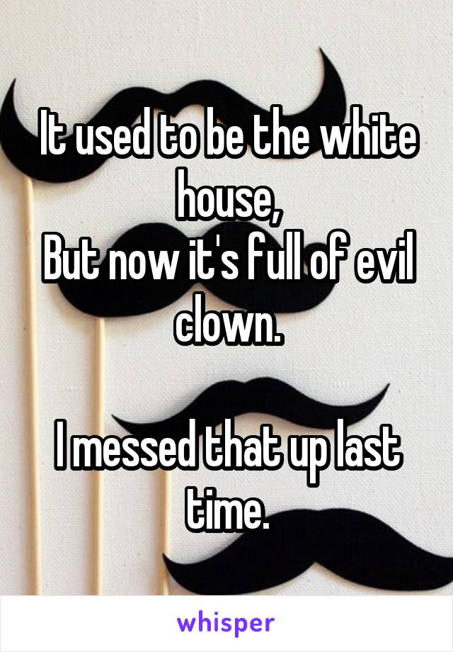 It used to be the white house,
But now it's full of evil clown.

I messed that up last time.