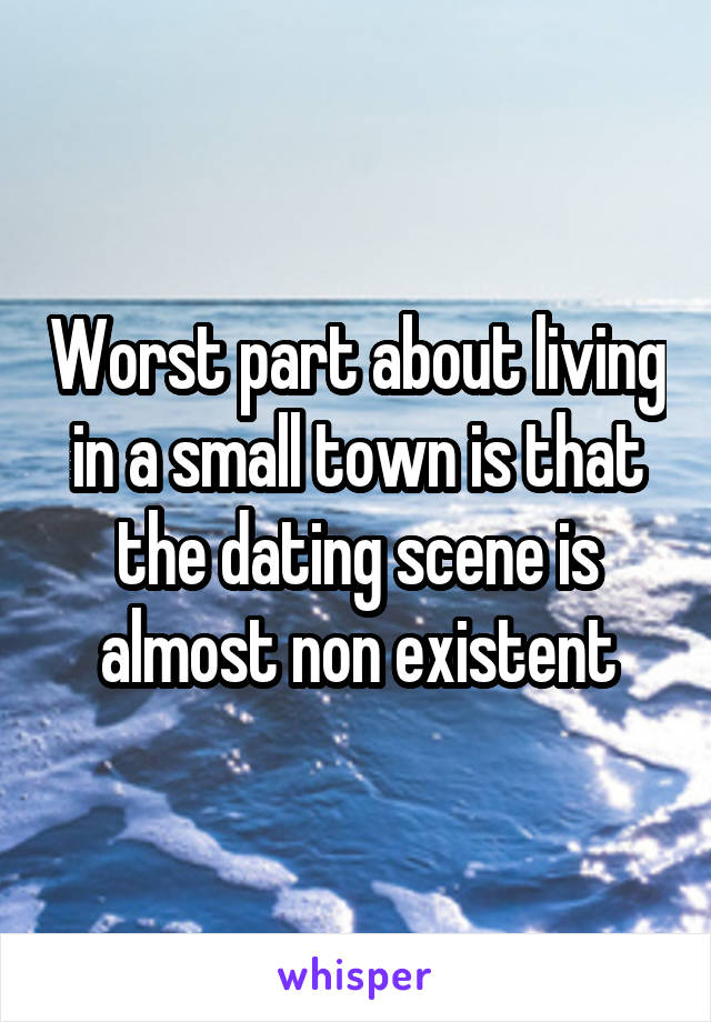 Worst part about living in a small town is that the dating scene is almost non existent