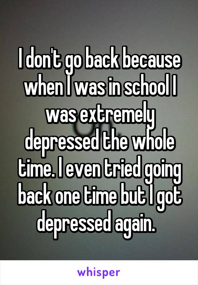 I don't go back because when I was in school I was extremely depressed the whole time. I even tried going back one time but I got depressed again.  