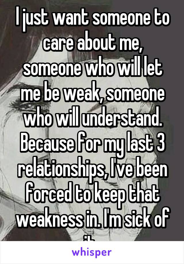 I just want someone to care about me, someone who will let me be weak, someone who will understand. Because for my last 3 relationships, I've been forced to keep that weakness in. I'm sick of it. 