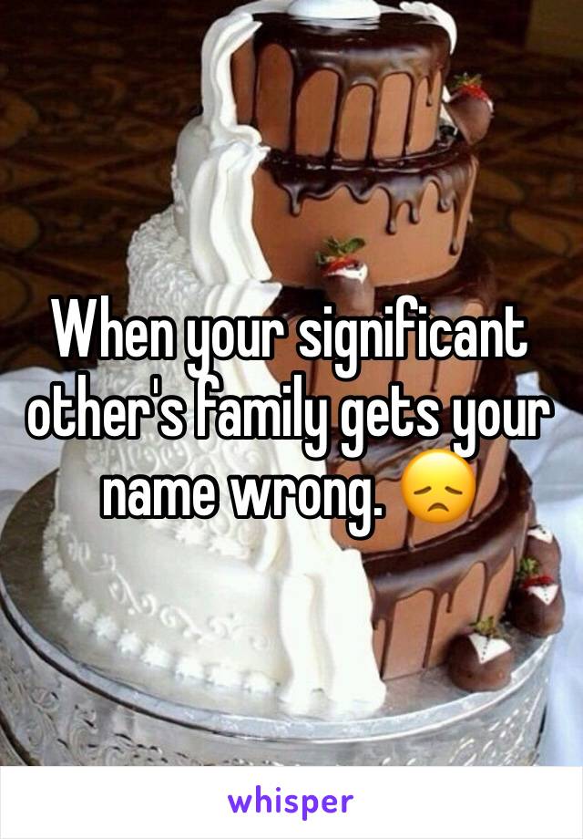 When your significant other's family gets your name wrong. 😞