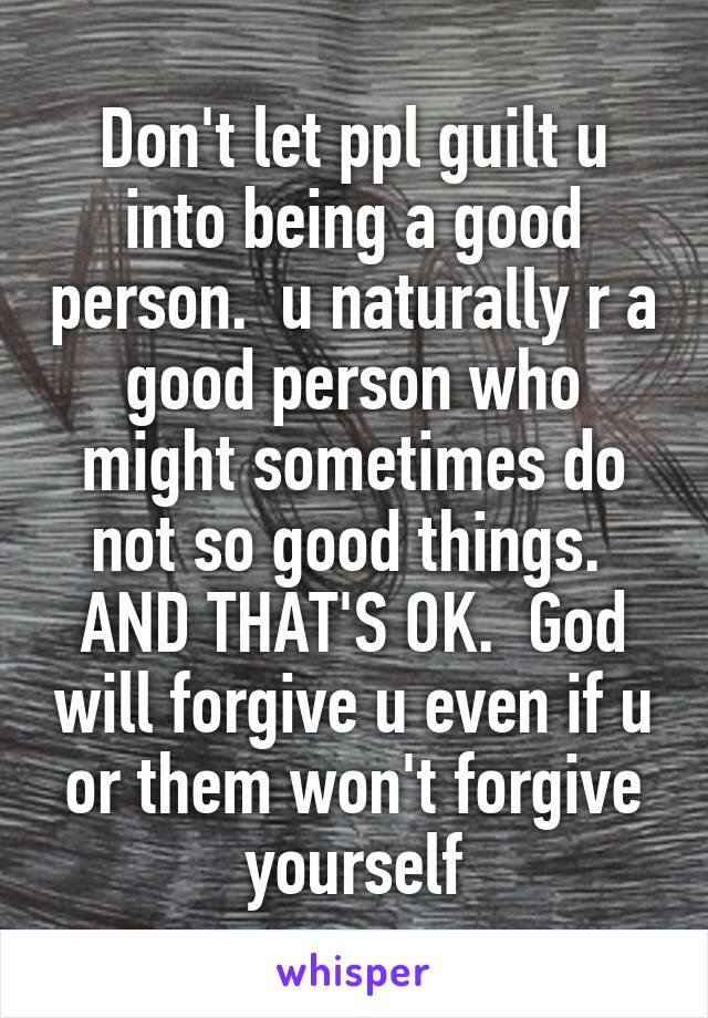 Don't let ppl guilt u into being a good person.  u naturally r a good person who might sometimes do not so good things.  AND THAT'S OK.  God will forgive u even if u or them won't forgive yourself