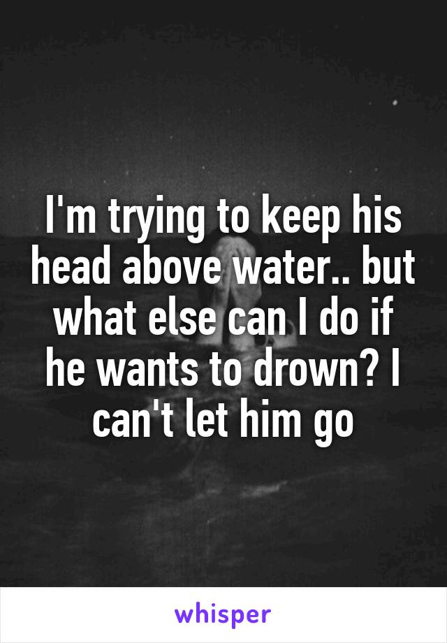 I'm trying to keep his head above water.. but what else can I do if he wants to drown? I can't let him go