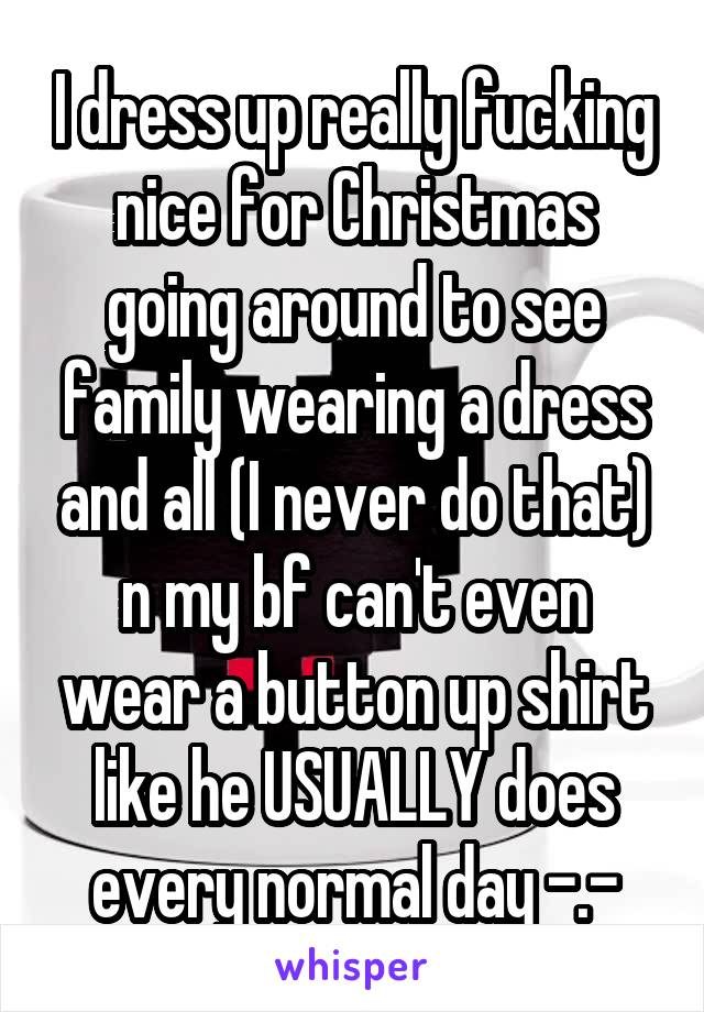 I dress up really fucking nice for Christmas going around to see family wearing a dress and all (I never do that) n my bf can't even wear a button up shirt like he USUALLY does every normal day -.-