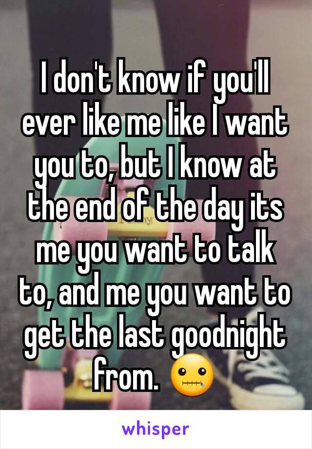 I don't know if you'll ever like me like I want you to, but I know at the end of the day its me you want to talk to, and me you want to get the last goodnight from. 🤐