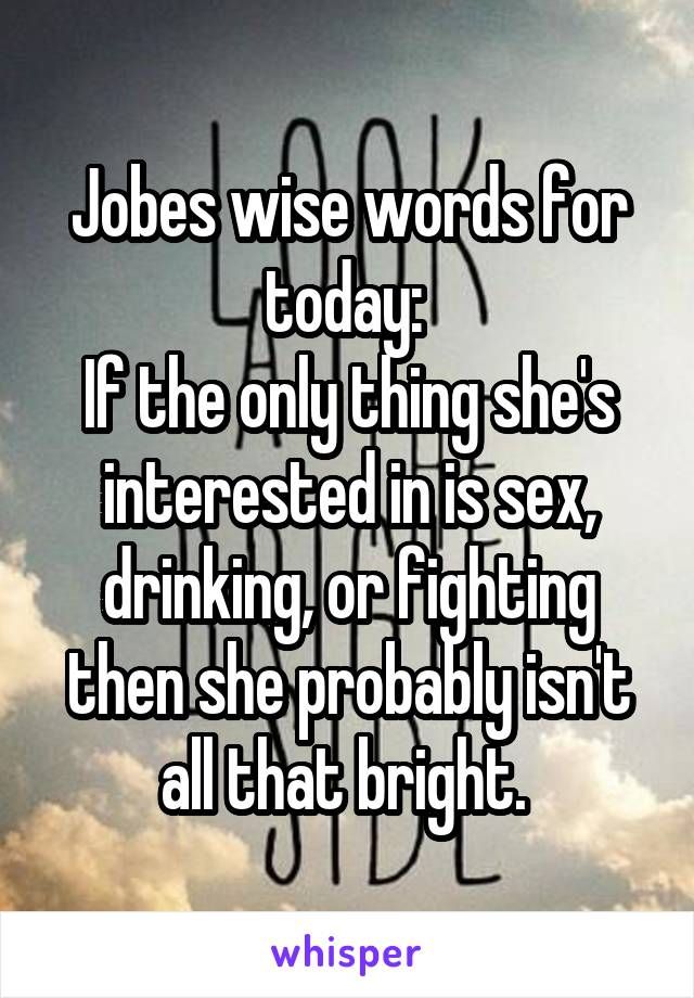 Jobes wise words for today: 
If the only thing she's interested in is sex, drinking, or fighting then she probably isn't all that bright. 