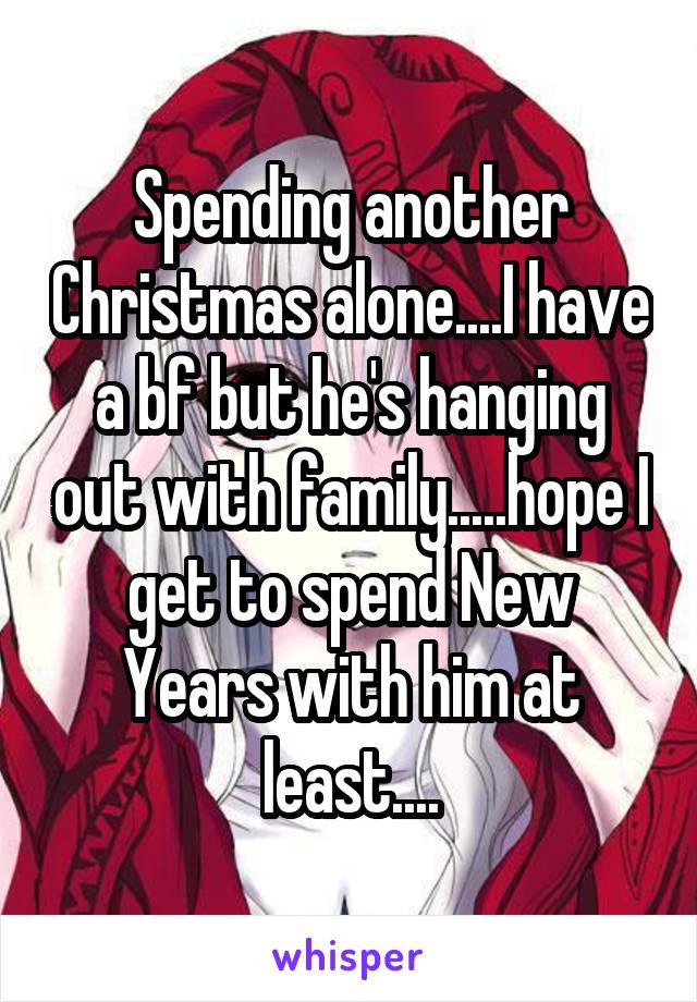 Spending another Christmas alone....I have a bf but he's hanging out with family.....hope I get to spend New Years with him at least....