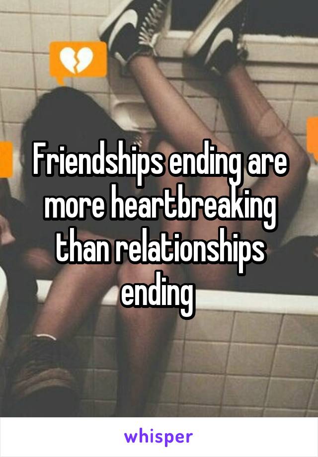 Friendships ending are more heartbreaking than relationships ending 