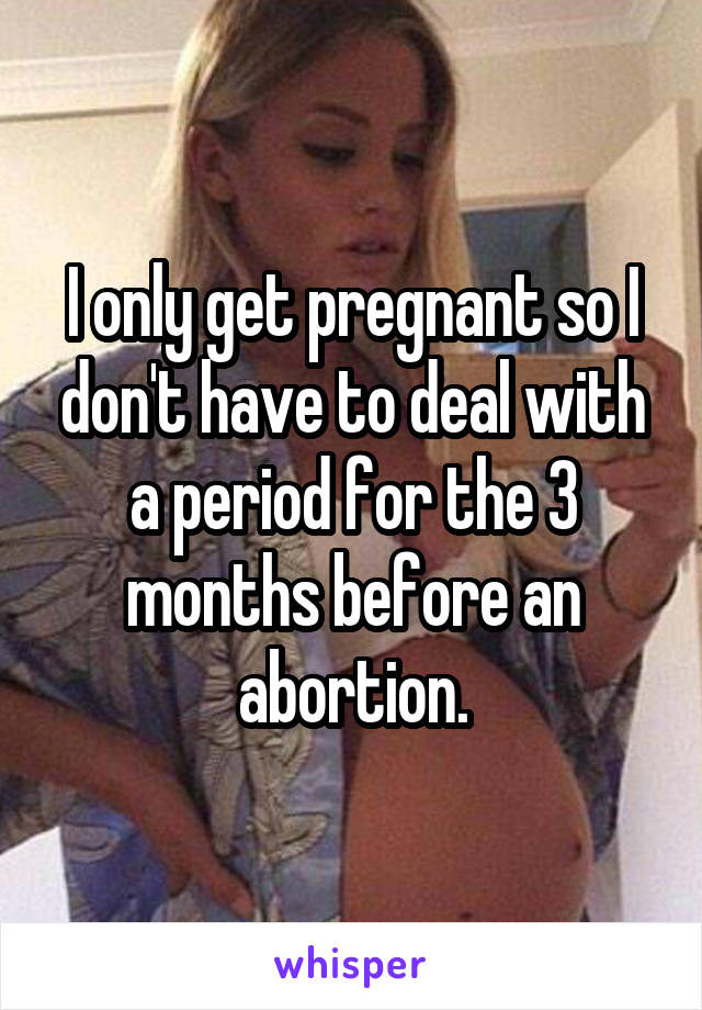 I only get pregnant so I don't have to deal with a period for the 3 months before an abortion.