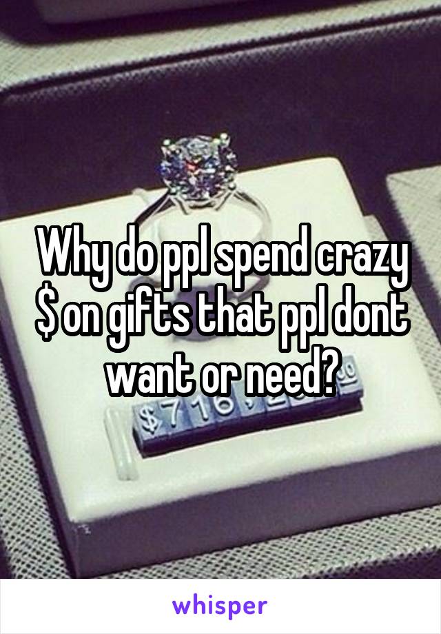 Why do ppl spend crazy $ on gifts that ppl dont want or need?