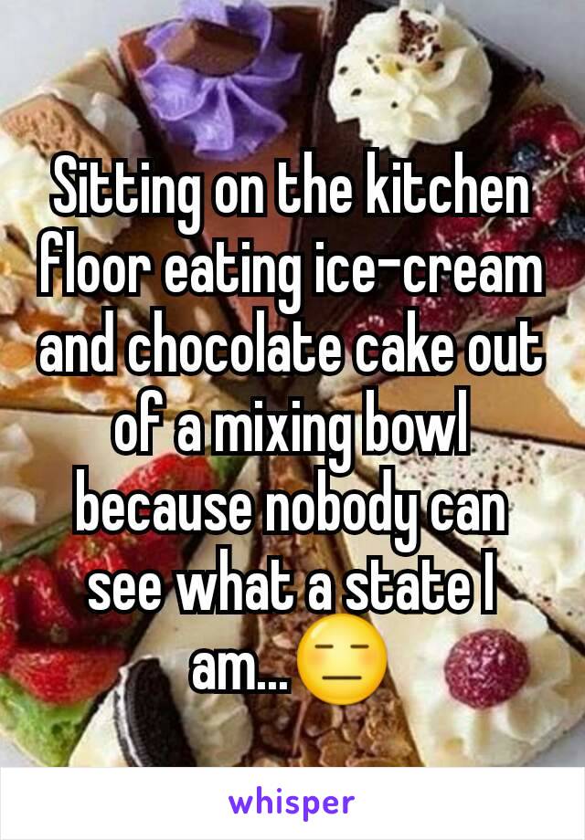 Sitting on the kitchen floor eating ice-cream and chocolate cake out of a mixing bowl because nobody can see what a state I am...😑