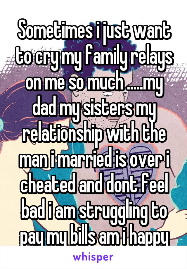 Sometimes i just want to cry my family relays on me so much .....my dad my sisters my relationship with the man i married is over i cheated and dont feel bad i am struggling to pay my bills am i happy