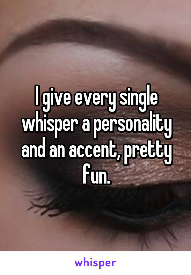 I give every single whisper a personality and an accent, pretty fun.