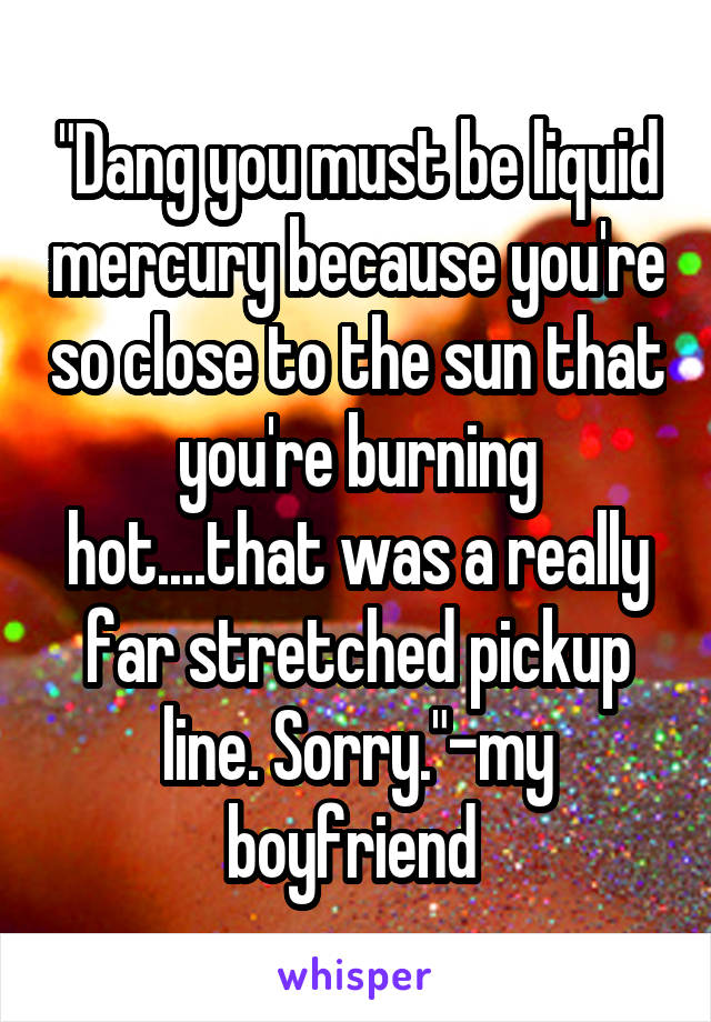 "Dang you must be liquid mercury because you're so close to the sun that you're burning hot....that was a really far stretched pickup line. Sorry."-my boyfriend 