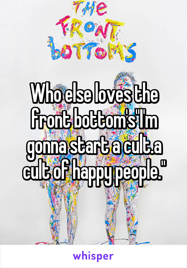 Who else loves the front bottom's"I'm gonna start a cult.a cult of happy people."