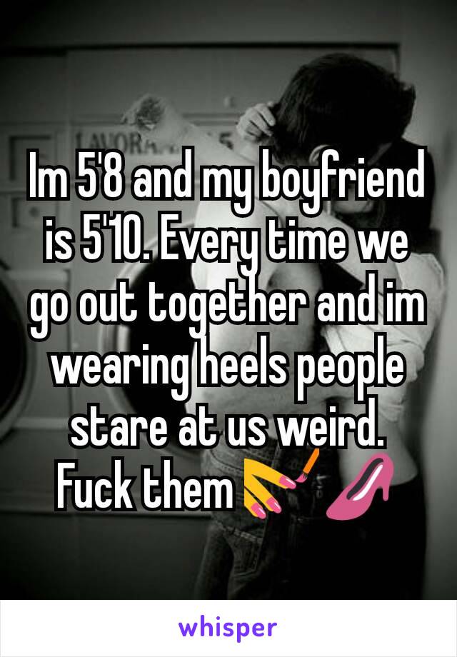 Im 5'8 and my boyfriend is 5'10. Every time we go out together and im wearing heels people stare at us weird. Fuck them 💅👠