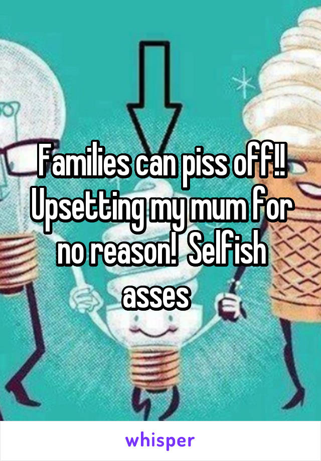 Families can piss off!! Upsetting my mum for no reason!  Selfish asses  