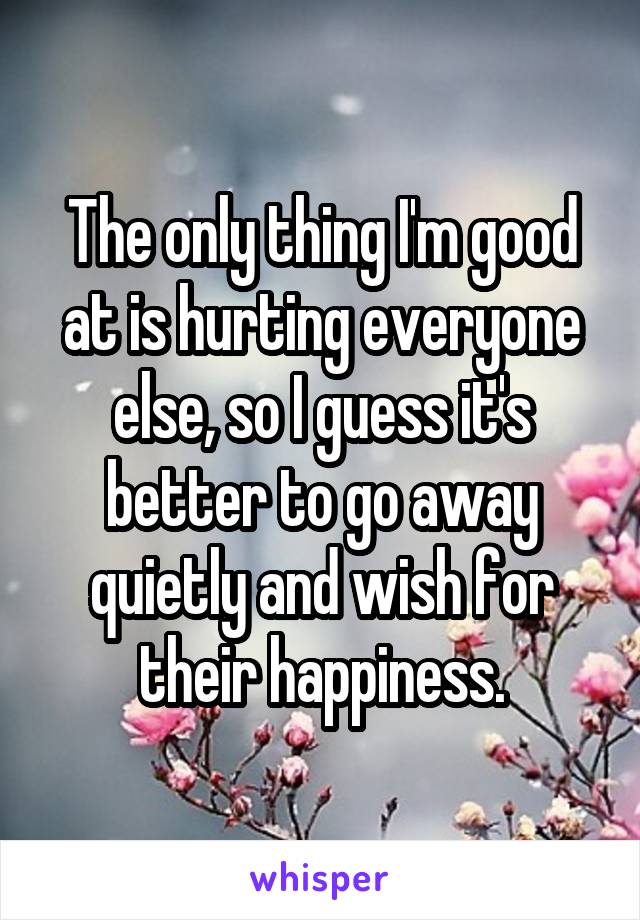 The only thing I'm good at is hurting everyone else, so I guess it's better to go away quietly and wish for their happiness.