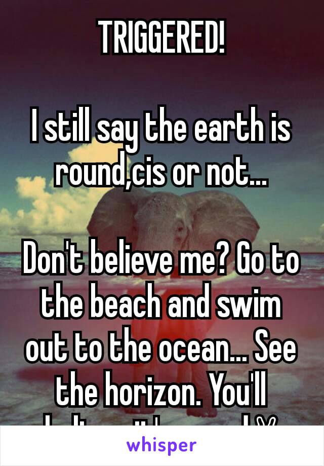 TRIGGERED!

I still say the earth is round,cis or not...

Don't believe me? Go to the beach and swim out to the ocean... See the horizon. You'll believe it's round✌