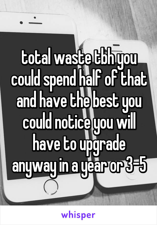 total waste tbh you could spend half of that and have the best you could notice you will have to upgrade anyway in a year or 3-5