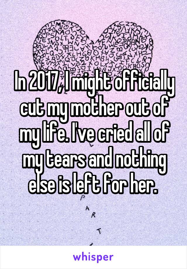 In 2017, I might officially cut my mother out of my life. I've cried all of my tears and nothing else is left for her. 