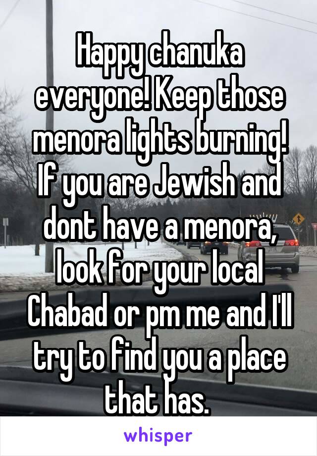 Happy chanuka everyone! Keep those menora lights burning! If you are Jewish and dont have a menora, look for your local Chabad or pm me and I'll try to find you a place that has. 