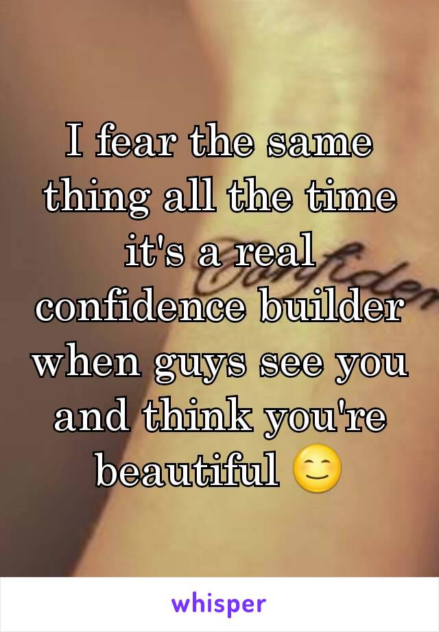 I fear the same thing all the time it's a real confidence builder when guys see you and think you're beautiful 😊