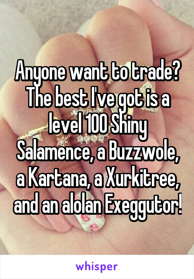 Anyone want to trade? The best I've got is a level 100 Shiny Salamence, a Buzzwole, a Kartana, a Xurkitree, and an alolan Exeggutor!