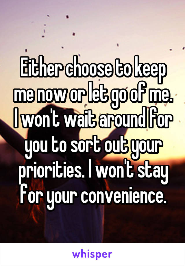 Either choose to keep me now or let go of me. I won't wait around for you to sort out your priorities. I won't stay for your convenience.