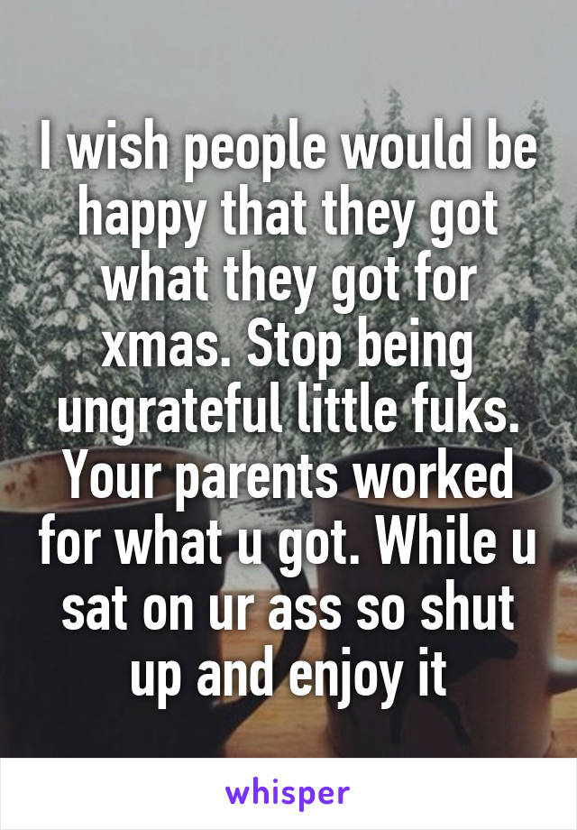 I wish people would be happy that they got what they got for xmas. Stop being ungrateful little fuks.
Your parents worked for what u got. While u sat on ur ass so shut up and enjoy it