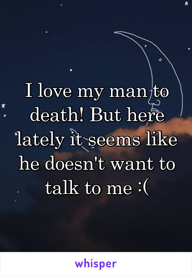 I love my man to death! But here lately it seems like he doesn't want to talk to me :(