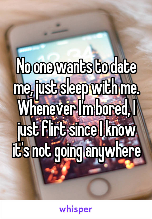 No one wants to date me, just sleep with me. Whenever I'm bored, I just flirt since I know it's not going anywhere