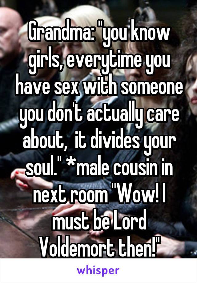 Grandma: "you know girls, everytime you have sex with someone you don't actually care about,  it divides your soul." *male cousin in next room "Wow! I must be Lord Voldemort then!"