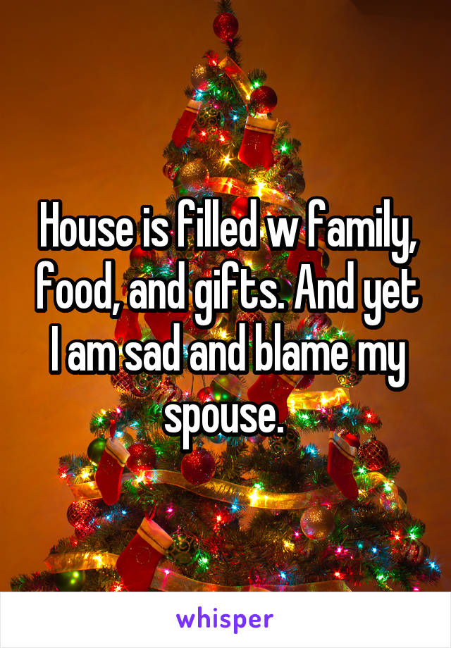 House is filled w family, food, and gifts. And yet I am sad and blame my spouse. 