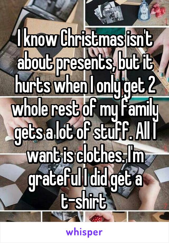 I know Christmas isn't about presents, but it hurts when I only get 2 whole rest of my family gets a lot of stuff. All I want is clothes. I'm grateful I did get a t-shirt 