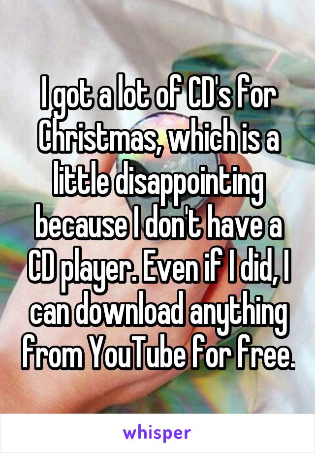 I got a lot of CD's for Christmas, which is a little disappointing because I don't have a CD player. Even if I did, I can download anything from YouTube for free.