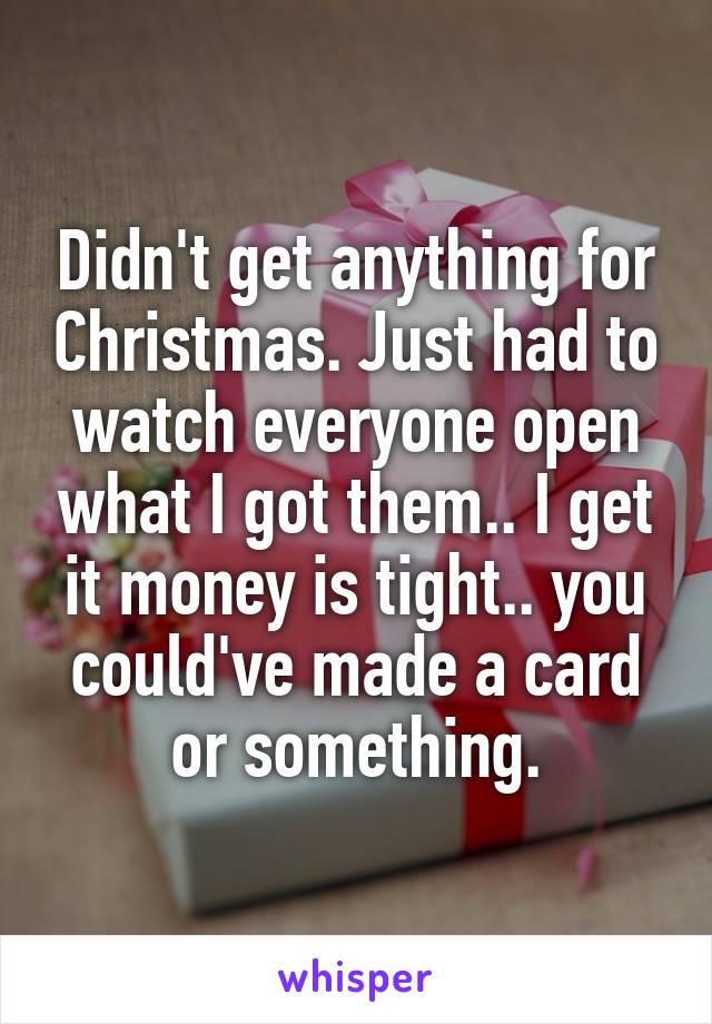 Didn't get anything for Christmas. Just had to watch everyone open what I got them.. I get it money is tight.. you could've made a card or something.