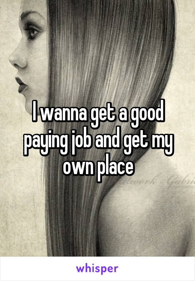 I wanna get a good paying job and get my own place