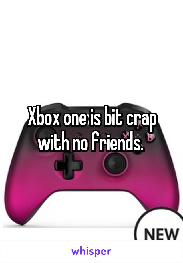 Xbox one is bit crap with no friends. 