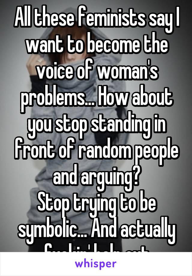 All these feminists say I want to become the voice of woman's problems... How about you stop standing in front of random people and arguing?
Stop trying to be symbolic... And actually fuckin' help out
